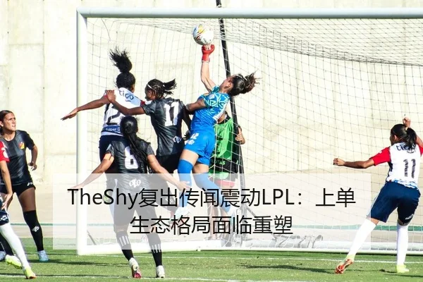 TheShy复出传闻震动LPL：上单生态格局面临重塑