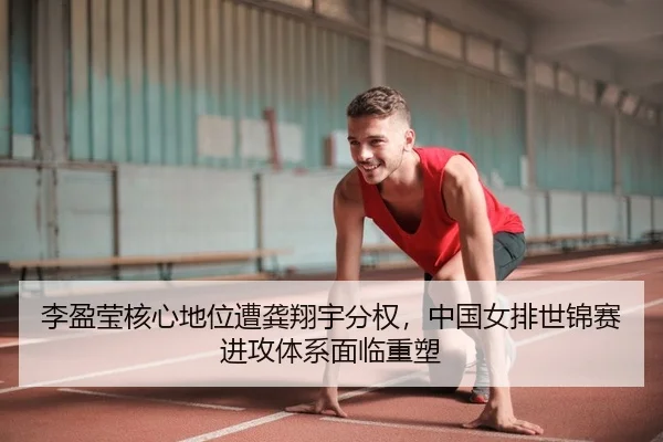 李盈莹核心地位遭龚翔宇分权，中国女排世锦赛进攻体系面临重塑